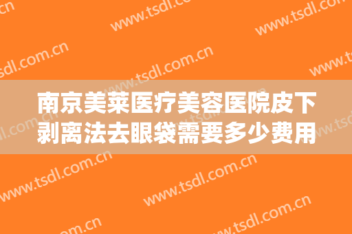 南京美莱医疗美容医院皮下剥离法去眼袋需要多少费用?贵不贵?(皮下剥离术多少钱)