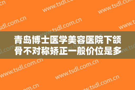 青岛博士医学美容医院下颌骨不对称矫正一般价位是多少费用?效果怎么样?