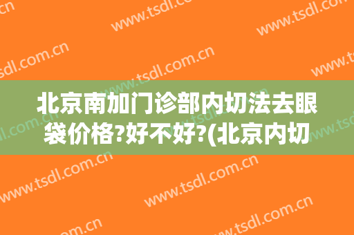 北京南加门诊部内切法去眼袋价格?好不好?(北京内切眼袋医院)