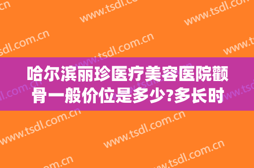 哈尔滨丽珍医疗美容医院颧骨一般价位是多少?多长时间恢复?(哈尔滨颧骨手术价格)