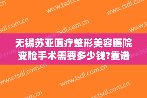 无锡苏亚医疗整形美容医院变脸手术需要多少钱?靠谱吗?(无锡面部整形手术)