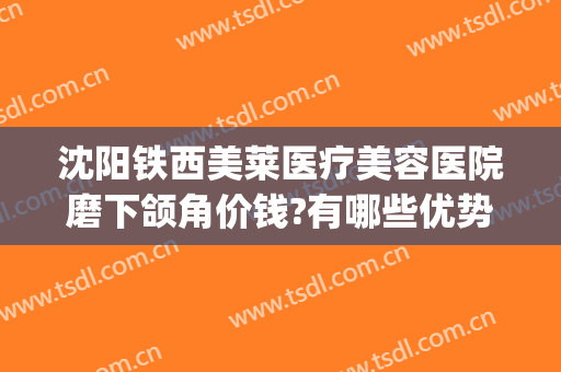 沈阳铁西美莱医疗美容医院磨下颌角价钱?有哪些优势?(沈阳医莱美国际整形医院)