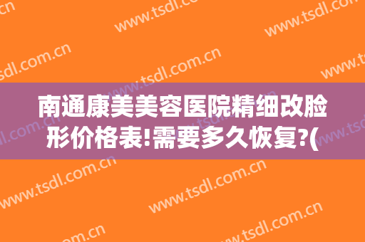 南通康美美容医院精细改脸形价格表!需要多久恢复?(南通康美美容医院医生)