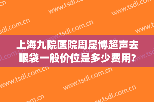 上海九院医院周晟博超声去眼袋一般价位是多少费用?有哪些优势?(上海九院有没有超声波去眼袋)