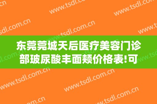 东莞莞城天后医疗美容门诊部玻尿酸丰面颊价格表!可靠吗?(东莞莞城天后医疗美容门诊有限公司)