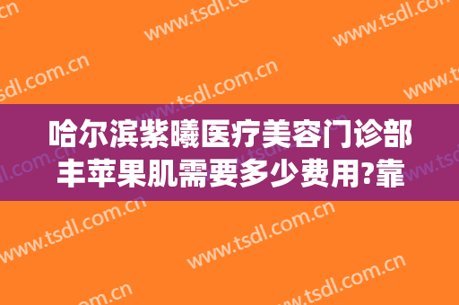 哈尔滨紫曦医疗美容门诊部丰苹果肌需要多少费用?靠谱吗?(哈尔滨紫曦整形医院)