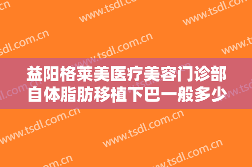 益阳格莱美医疗美容门诊部自体脂肪移植下巴一般多少钱?需要多久恢复?