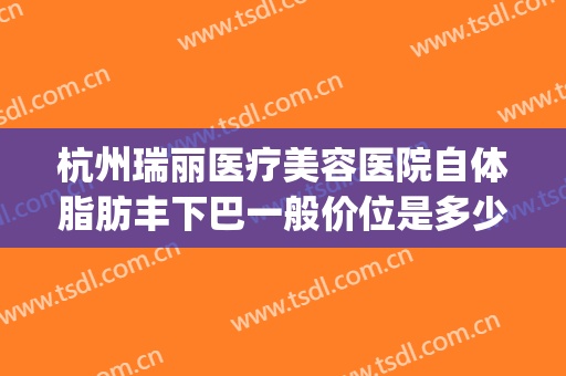 杭州瑞丽医疗美容医院自体脂肪丰下巴一般价位是多少费用?靠谱吗?(杭州瑞丽整形美容院医生)