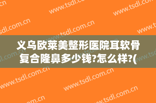 义乌欧莱美整形医院耳软骨复合隆鼻多少钱?怎么样?(双侧耳软骨假体隆鼻多少钱)
