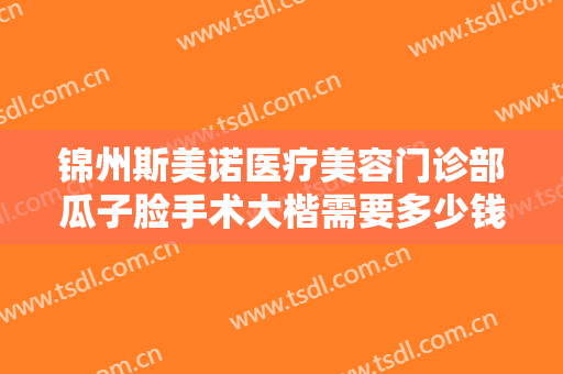 锦州斯美诺医疗美容门诊部瓜子脸手术大楷需要多少钱?需要多久恢复?