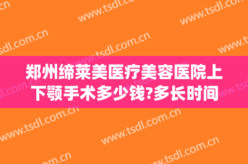 郑州缔莱美医疗美容医院上下颚手术多少钱?多长时间恢复?(下颚整容手术一般要多少钱)