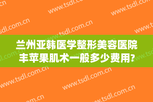 兰州亚韩医学整形美容医院丰苹果肌术一般多少费用?效果怎么样?(兰州韩式整形医院)