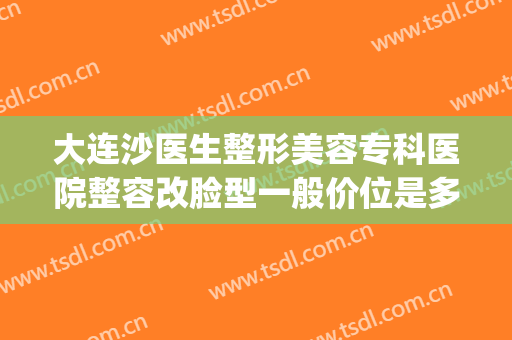 大连沙医生整形美容专科医院整容改脸型一般价位是多少钱?贵不贵?(大连沙医生整形是公立医院吗)
