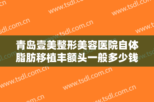 青岛壹美整形美容医院自体脂肪移植丰额头一般多少钱?需要多久恢复?
