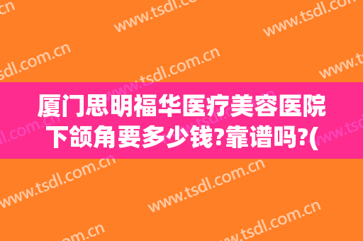 厦门思明福华医疗美容医院下颌角要多少钱?靠谱吗?(厦门思明福华医疗美容诊所怎么样)