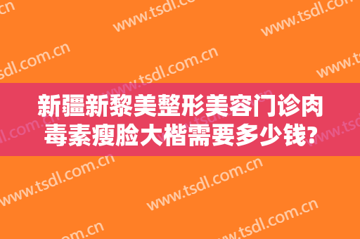 新疆新黎美整形美容门诊肉毒素瘦脸大楷需要多少钱?怎么样?