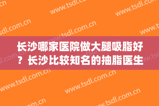 长沙哪家医院做大腿吸脂好？长沙比较知名的抽脂医生(长沙吸脂最好的医院)