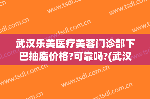 武汉乐美医疗美容门诊部下巴抽脂价格?可靠吗?(武汉下巴吸脂多少钱)