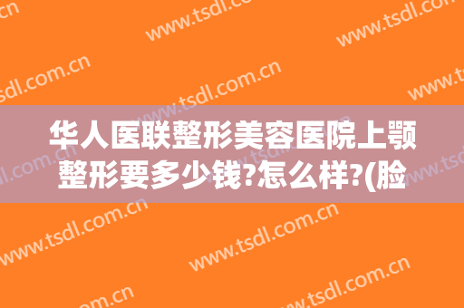 华人医联整形美容医院上颚整形要多少钱?怎么样?(脸颊整形多少钱)