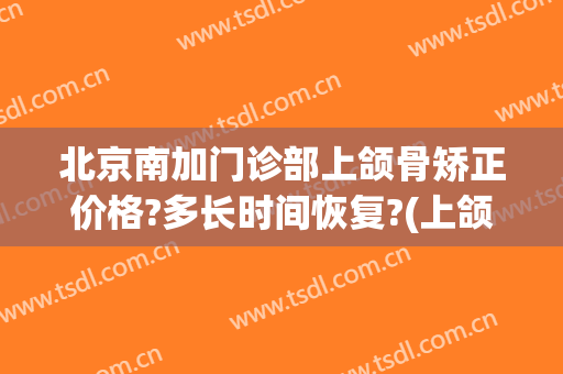 北京南加门诊部上颌骨矫正价格?多长时间恢复?(上颌骨突出矫正一般要多少钱)