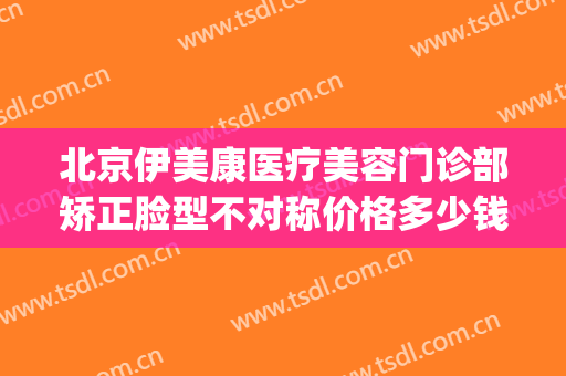 北京伊美康医疗美容门诊部矫正脸型不对称价格多少钱?怎么样?(北京美伊医疗美容医院)