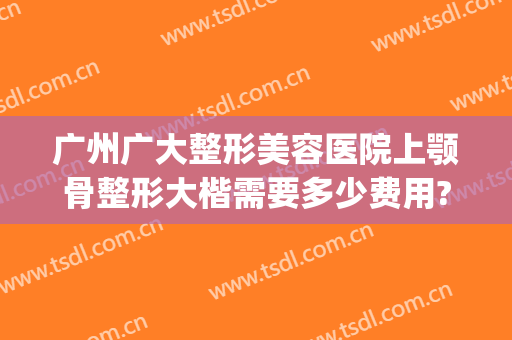 广州广大整形美容医院上颚骨整形大楷需要多少费用?多长时间恢复?(广州广大医院正颌手术的价格)