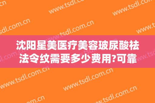 沈阳星美医疗美容玻尿酸祛法令纹需要多少费用?可靠吗?(沈阳打玻尿酸多少钱)