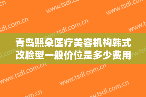 青岛熙朵医疗美容机构韩式改脸型一般价位是多少费用?效果怎么样?(山东美熙医疗美容)