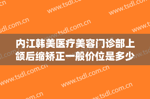 内江韩美医疗美容门诊部上颌后缩矫正一般价位是多少?有哪些优势?(内江韩美整形美容医院怎么样)