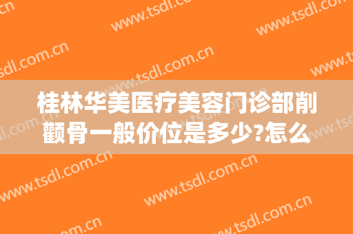 桂林华美医疗美容门诊部削颧骨一般价位是多少?怎么样?(桂林华美整形美容医院)