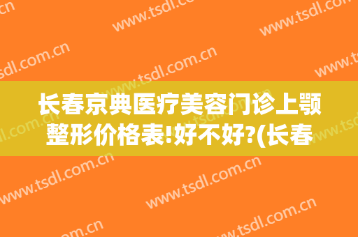 长春京典医疗美容门诊上颚整形价格表!好不好?(长春京典整形医院)