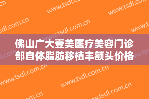 佛山广大壹美医疗美容门诊部自体脂肪移植丰额头价格表!效果怎么样?
