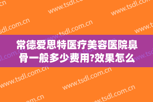 常德爱思特医疗美容医院鼻骨一般多少费用?效果怎么样?(爱思特美容医院好吗)