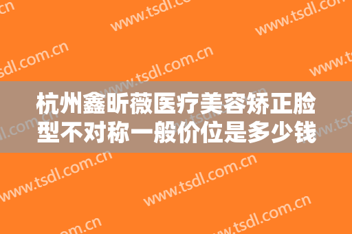 杭州鑫昕薇医疗美容矫正脸型不对称一般价位是多少钱?需要多久恢复?