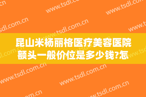 昆山米杨丽格医疗美容医院额头一般价位是多少钱?怎么样?(昆山米扬丽格医疗美容医院)