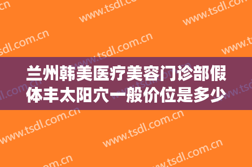 兰州韩美医疗美容门诊部假体丰太阳穴一般价位是多少钱?靠谱吗?(兰州韩美整形医院地址)