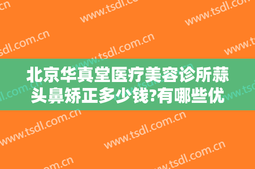 北京华真堂医疗美容诊所蒜头鼻矫正多少钱?有哪些优势?