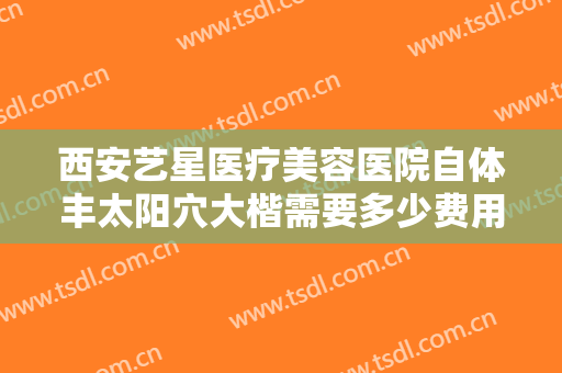 西安艺星医疗美容医院自体丰太阳穴大楷需要多少费用?效果怎么样?