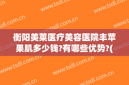 衡阳美莱医疗美容医院丰苹果肌多少钱?有哪些优势?(衡阳美莱整形怎样)