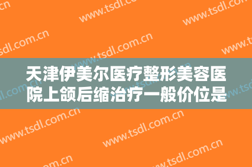 天津伊美尔医疗整形美容医院上颌后缩治疗一般价位是多少钱?好不好?