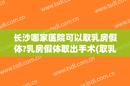 长沙哪家医院可以取乳房假体?乳房假体取出手术(取乳房假体在三甲医院能取吗)