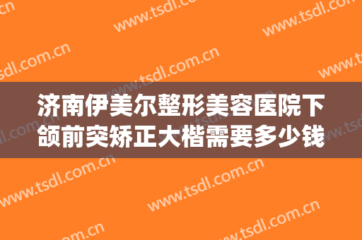 济南伊美尔整形美容医院下颌前突矫正大楷需要多少钱?效果怎么样?(山东济南伊美尔整形医院)
