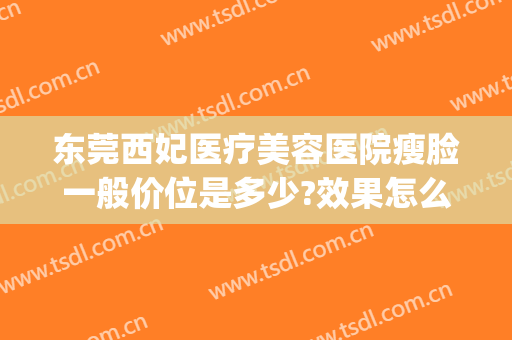东莞西妃医疗美容医院瘦脸一般价位是多少?效果怎么样?(东莞西妃整形医院好吗)