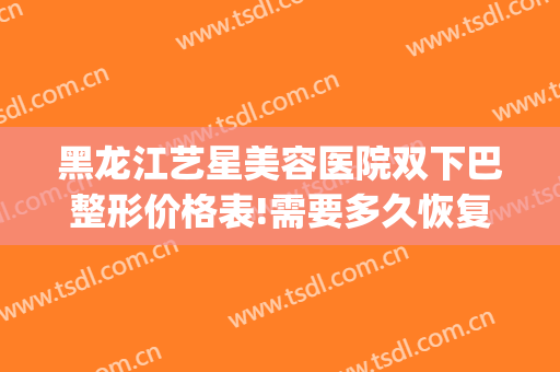 黑龙江艺星美容医院双下巴整形价格表!需要多久恢复?(美容院去双下巴多少钱)