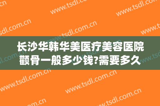 长沙华韩华美医疗美容医院颧骨一般多少钱?需要多久恢复?(长沙华韩华美整形)