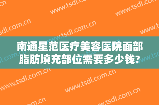 南通星范医疗美容医院面部脂肪填充部位需要多少钱?好不好?