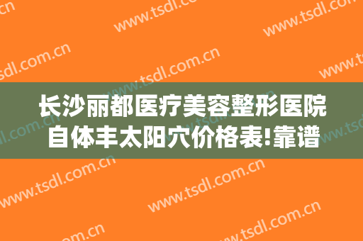 长沙丽都医疗美容整形医院自体丰太阳穴价格表!靠谱吗?(长沙脸部填充整形哪里好)