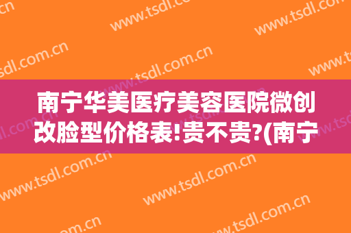 南宁华美医疗美容医院微创改脸型价格表!贵不贵?(南宁微美整形怎么样)