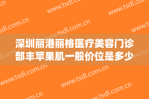 深圳丽港丽格医疗美容门诊部丰苹果肌一般价位是多少?怎么样?(深圳丽格整形)