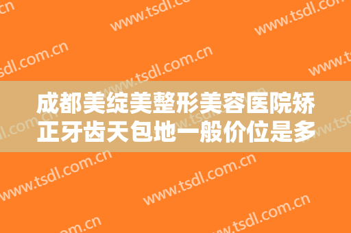 成都美绽美整形美容医院矫正牙齿天包地一般价位是多少费用?好不好?
